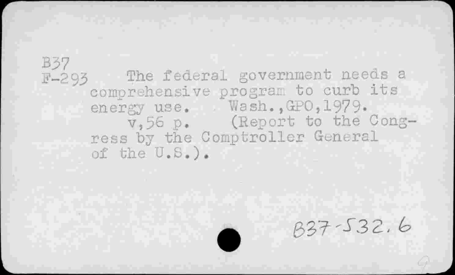 ﻿5-293 The federal government needs a comprehensive program to curt its energy use.	Wash.,GPO,1979»
v,56 p.	(Report to the Cong-
ress by the Comptroller General of the U.S.).
227 "-^3 2. to